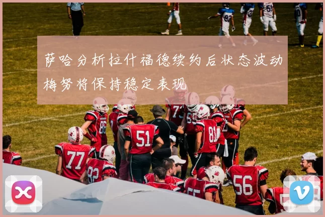 萨哈分析拉什福德续约后状态波动梅努将保持稳定表现