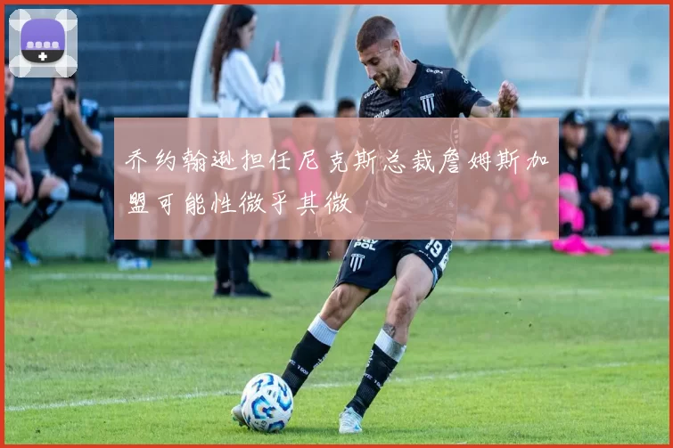 乔约翰逊担任尼克斯总裁詹姆斯加盟可能性微乎其微