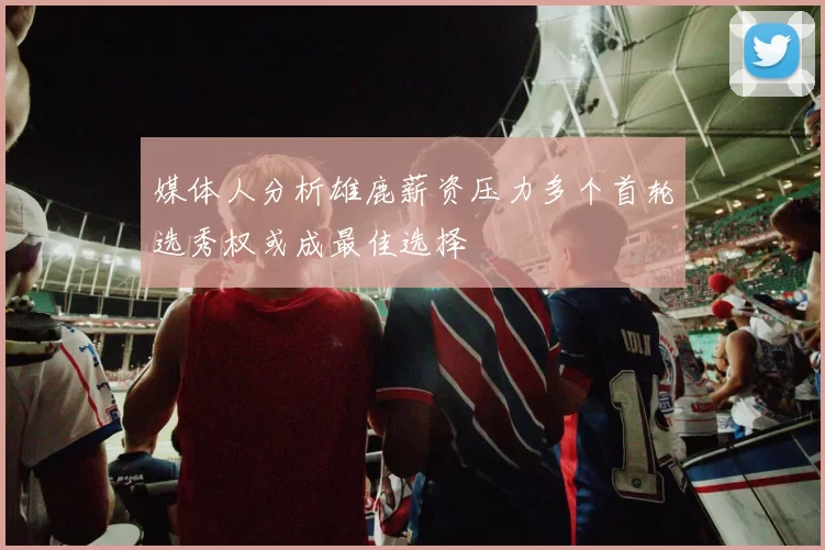 媒体人分析雄鹿薪资压力多个首轮选秀权或成最佳选择