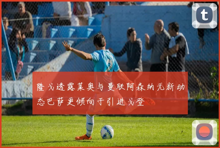 隆戈透露莱奥与曼联阿森纳无新动态巴萨更倾向于引进戈登