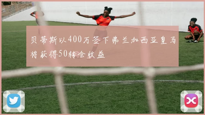 贝蒂斯以400万签下弗兰加西亚皇马将获得50转会收益