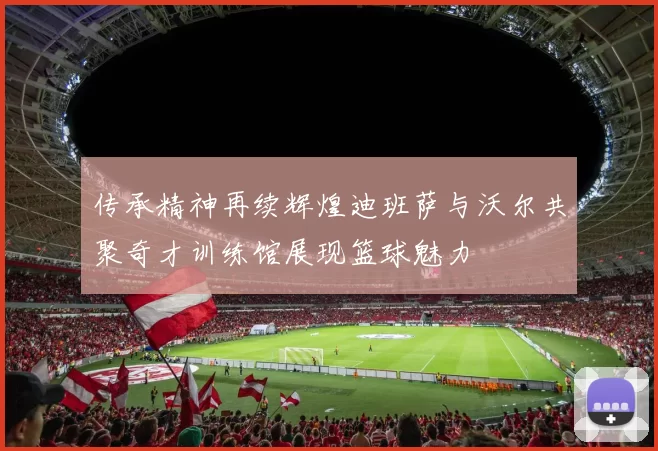 传承精神再续辉煌迪班萨与沃尔共聚奇才训练馆展现篮球魅力