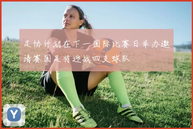 足协计划在下一国际比赛日举办邀请赛国足将迎战四支球队