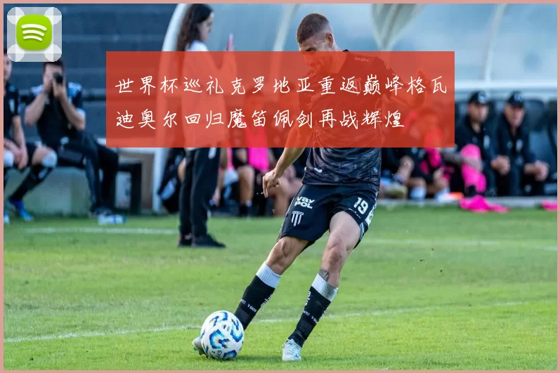 世界杯巡礼克罗地亚重返巅峰格瓦迪奥尔回归魔笛佩剑再战辉煌