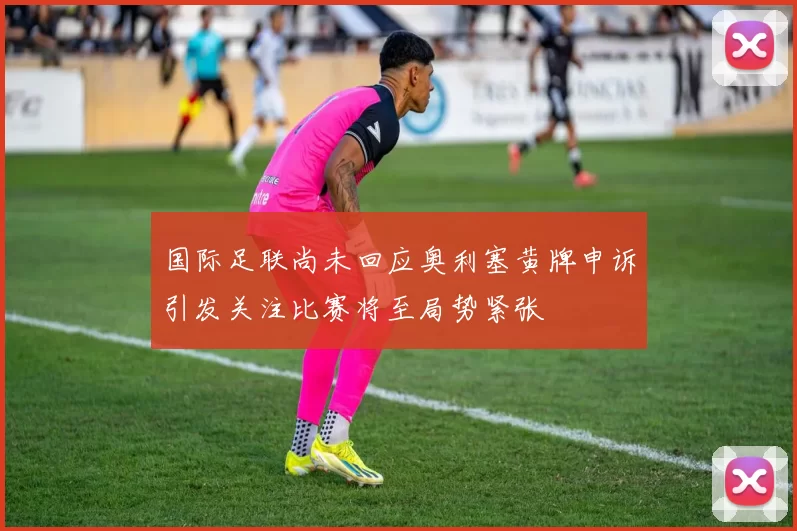 国际足联尚未回应奥利塞黄牌申诉引发关注比赛将至局势紧张