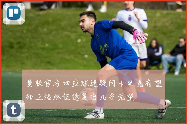 曼联官方回应球迷疑问卡里克有望转正格林伍德复出几乎无望