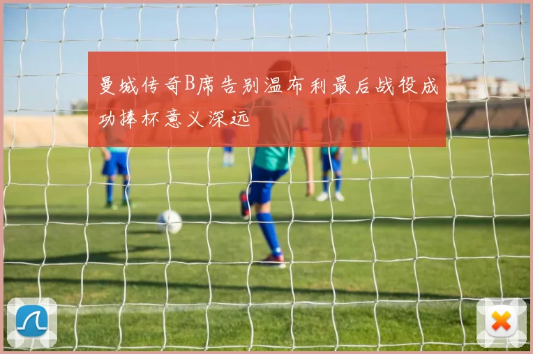 曼城传奇B席告别温布利最后战役成功捧杯意义深远