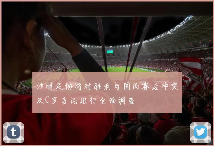 沙特足协将对胜利与国民赛后冲突及C罗言论进行全面调查