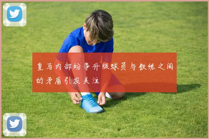 皇马内部纷争升级球员与教练之间的矛盾引发关注