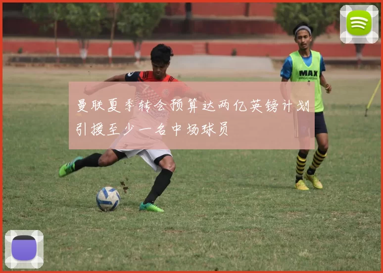 曼联夏季转会预算达两亿英镑计划引援至少一名中场球员